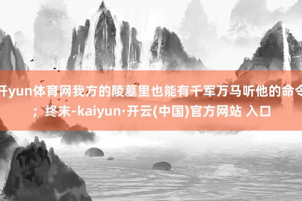 开yun体育网我方的陵墓里也能有千军万马听他的命令；终末-kaiyun·开云(中国)官方网站 入口