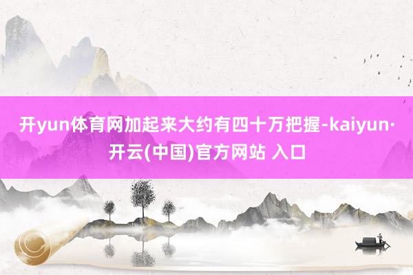 开yun体育网加起来大约有四十万把握-kaiyun·开云(中国)官方网站 入口