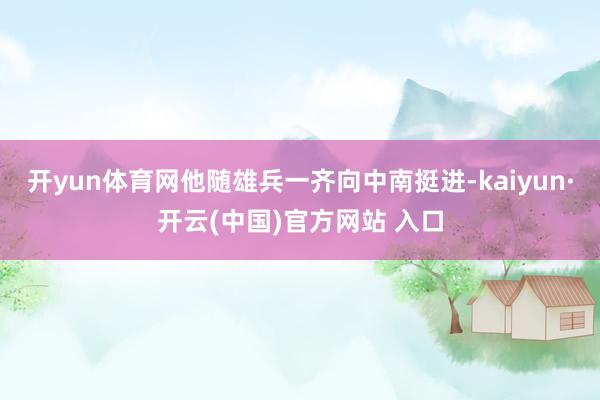 开yun体育网他随雄兵一齐向中南挺进-kaiyun·开云(中国)官方网站 入口