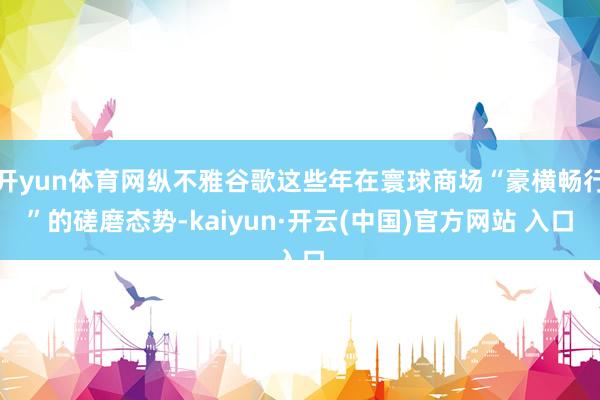 开yun体育网纵不雅谷歌这些年在寰球商场“豪横畅行”的磋磨态势-kaiyun·开云(中国)官方网站 入口