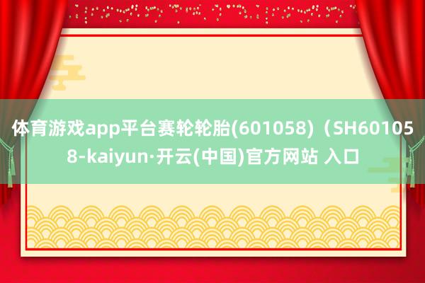体育游戏app平台赛轮轮胎(601058)（SH601058-kaiyun·开云(中国)官方网站 入口