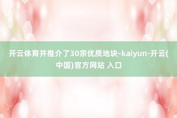 开云体育并推介了30宗优质地块-kaiyun·开云(中国)官方网站 入口