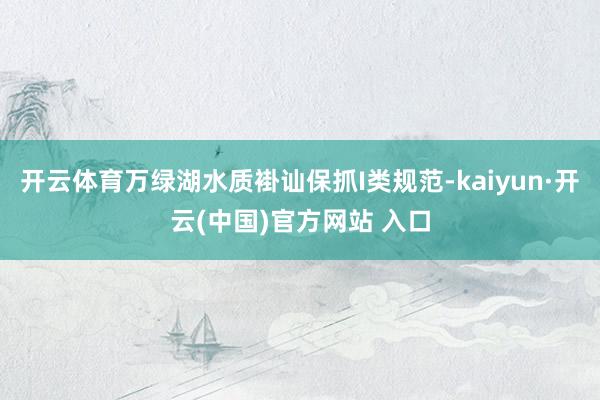 开云体育万绿湖水质褂讪保抓I类规范-kaiyun·开云(中国)官方网站 入口
