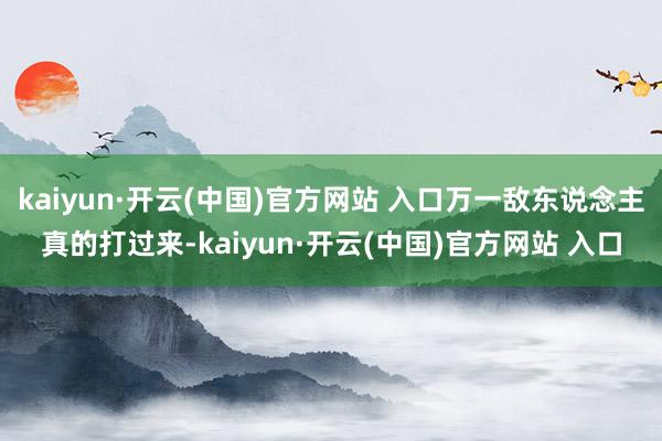 kaiyun·开云(中国)官方网站 入口万一敌东说念主真的打过来-kaiyun·开云(中国)官方网站 入口