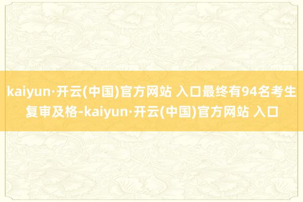 kaiyun·开云(中国)官方网站 入口最终有94名考生复审及格-kaiyun·开云(中国)官方网站 入口