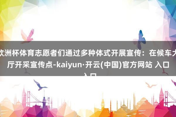 欧洲杯体育志愿者们通过多种体式开展宣传：在候车大厅开采宣传点-kaiyun·开云(中国)官方网站 入口