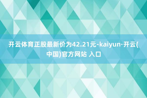 开云体育正股最新价为42.21元-kaiyun·开云(中国)官方网站 入口