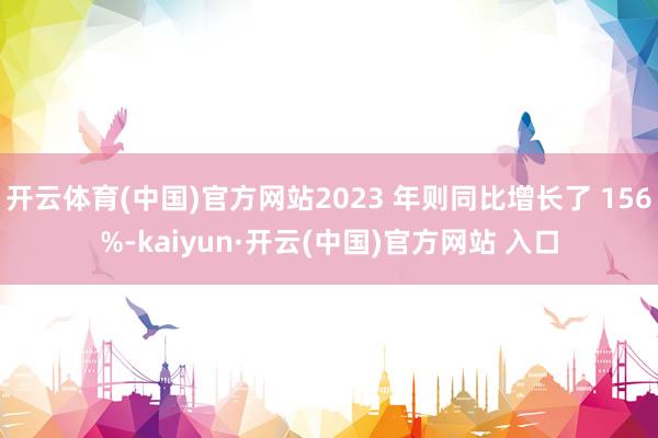 开云体育(中国)官方网站2023 年则同比增长了 156%-kaiyun·开云(中国)官方网站 入口