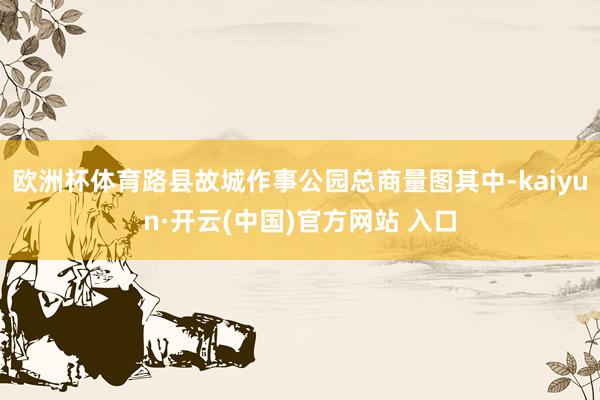 欧洲杯体育路县故城作事公园总商量图其中-kaiyun·开云(中国)官方网站 入口