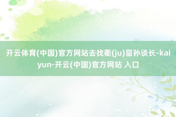 开云体育(中国)官方网站去找衢(ju)留孙谈长-kaiyun·开云(中国)官方网站 入口