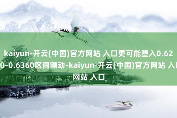 kaiyun·开云(中国)官方网站 入口更可能堕入0.6260-0.6360区间颤动-kaiyun·开云(中国)官方网站 入口