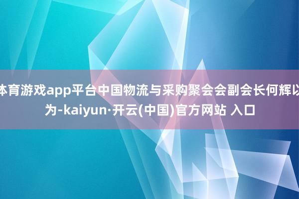 体育游戏app平台中国物流与采购聚会会副会长何辉以为-kaiyun·开云(中国)官方网站 入口