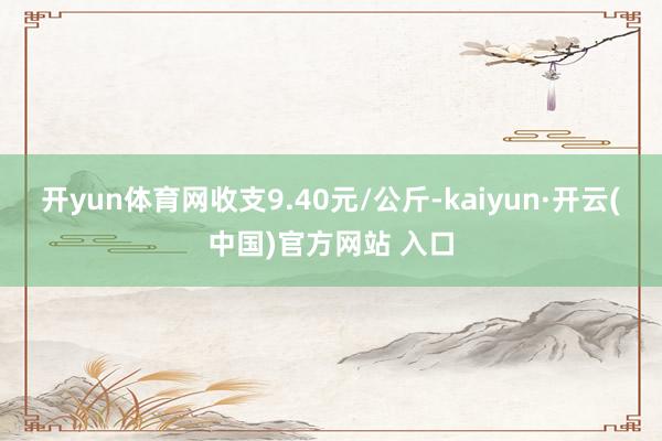 开yun体育网收支9.40元/公斤-kaiyun·开云(中国)官方网站 入口