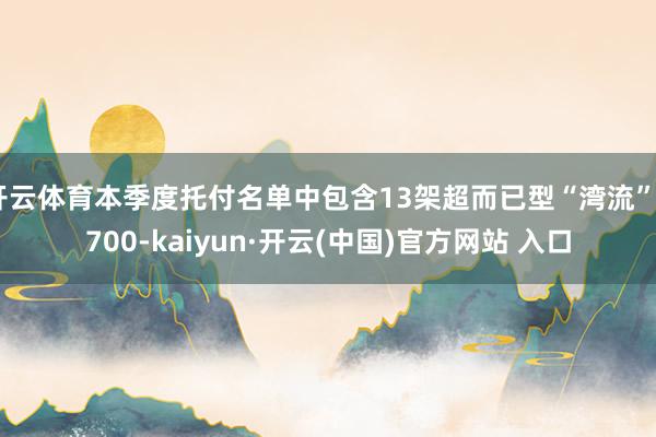 开云体育本季度托付名单中包含13架超而已型“湾流”G700-kaiyun·开云(中国)官方网站 入口