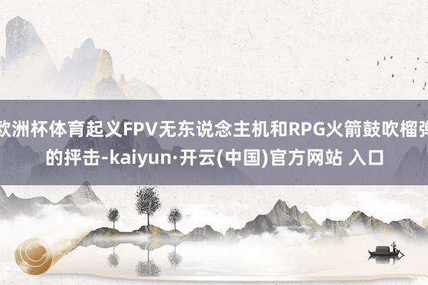 欧洲杯体育起义FPV无东说念主机和RPG火箭鼓吹榴弹的抨击-kaiyun·开云(中国)官方网站 入口