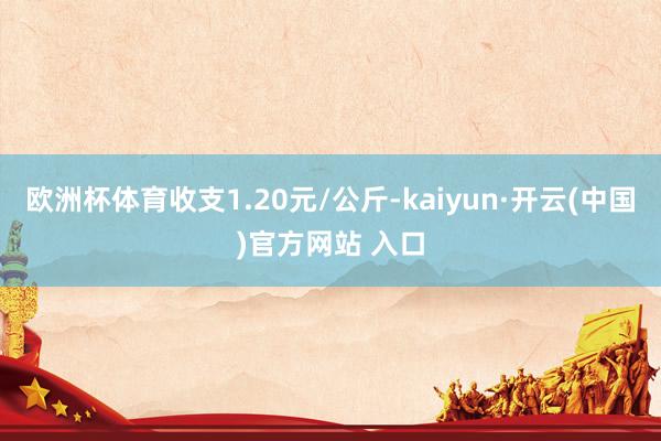 欧洲杯体育收支1.20元/公斤-kaiyun·开云(中国)官方网站 入口