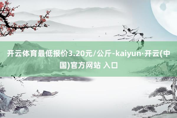 开云体育最低报价3.20元/公斤-kaiyun·开云(中国)官方网站 入口