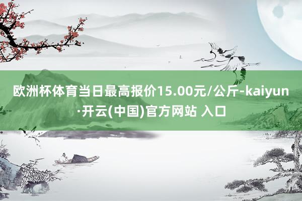 欧洲杯体育当日最高报价15.00元/公斤-kaiyun·开云(中国)官方网站 入口