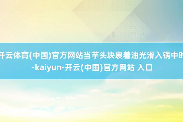 开云体育(中国)官方网站当芋头块裹着油光滑入锅中时-kaiyun·开云(中国)官方网站 入口