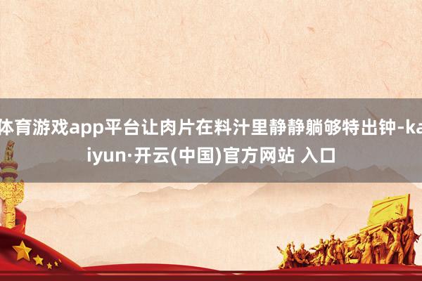 体育游戏app平台让肉片在料汁里静静躺够特出钟-kaiyun·开云(中国)官方网站 入口