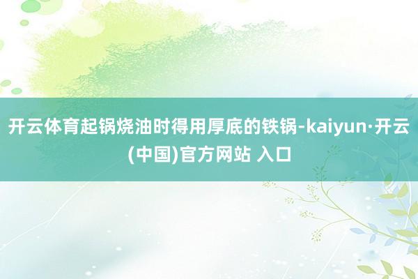 开云体育起锅烧油时得用厚底的铁锅-kaiyun·开云(中国)官方网站 入口
