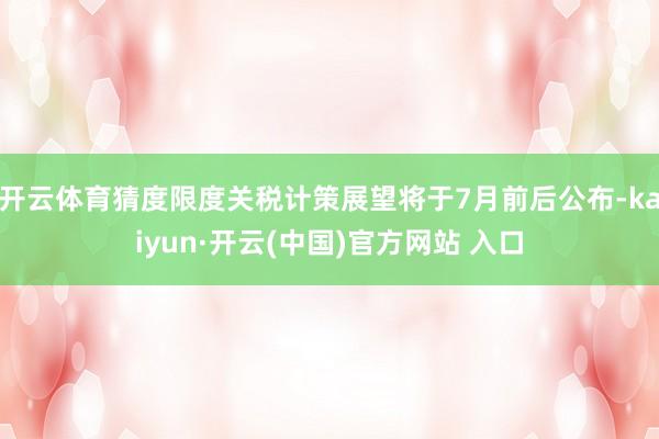 开云体育猜度限度关税计策展望将于7月前后公布-kaiyun·开云(中国)官方网站 入口