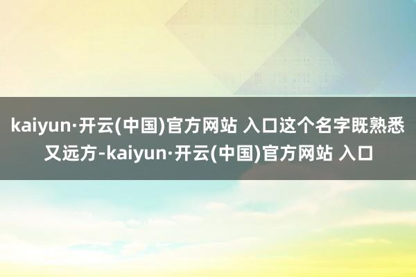 kaiyun·开云(中国)官方网站 入口这个名字既熟悉又远方-kaiyun·开云(中国)官方网站 入口