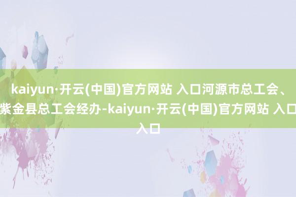 kaiyun·开云(中国)官方网站 入口河源市总工会、紫金县总工会经办-kaiyun·开云(中国)官方网站 入口