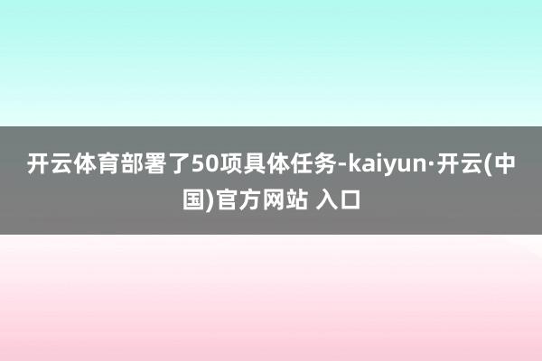 开云体育部署了50项具体任务-kaiyun·开云(中国)官方网站 入口