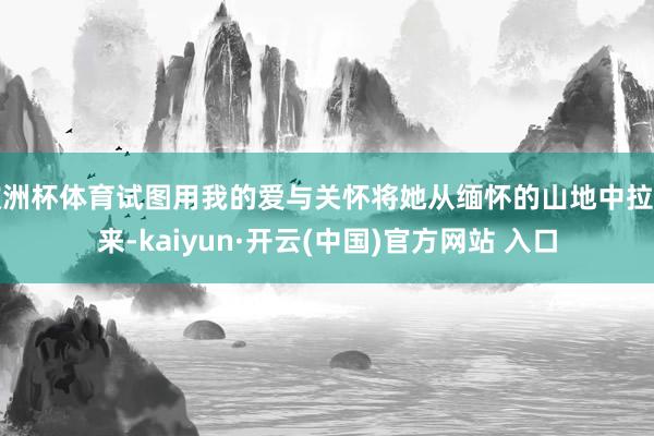 欧洲杯体育试图用我的爱与关怀将她从缅怀的山地中拉出来-kaiyun·开云(中国)官方网站 入口