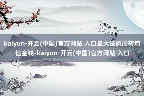 kaiyun·开云(中国)官方网站 入口最大法例周转增信金钱-kaiyun·开云(中国)官方网站 入口