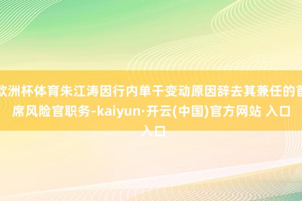 欧洲杯体育朱江涛因行内单干变动原因辞去其兼任的首席风险官职务-kaiyun·开云(中国)官方网站 入口