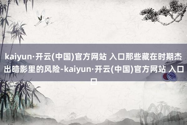 kaiyun·开云(中国)官方网站 入口那些藏在时期杰出暗影里的风险-kaiyun·开云(中国)官方网站 入口