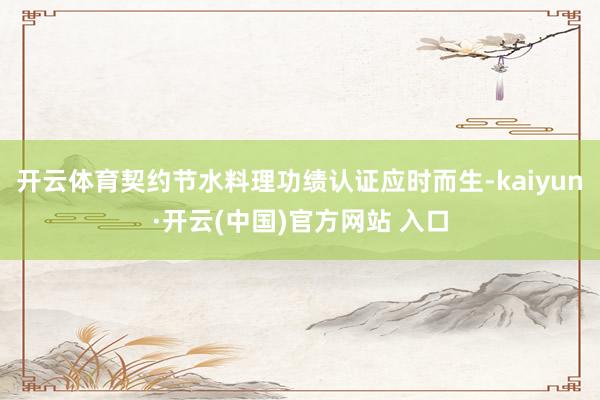 开云体育契约节水料理功绩认证应时而生-kaiyun·开云(中国)官方网站 入口