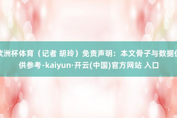 欧洲杯体育（记者 胡玲）免责声明：本文骨子与数据仅供参考-kaiyun·开云(中国)官方网站 入口