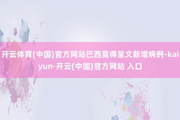 开云体育(中国)官方网站巴西莫得呈文新增病例-kaiyun·开云(中国)官方网站 入口