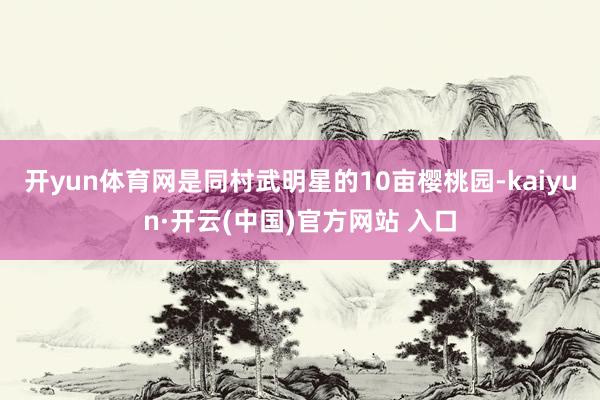 开yun体育网是同村武明星的10亩樱桃园-kaiyun·开云(中国)官方网站 入口