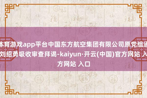 体育游戏app平台中国东方航空集团有限公司原党组通知刘绍勇吸收审查拜谒-kaiyun·开云(中国)官方网站 入口