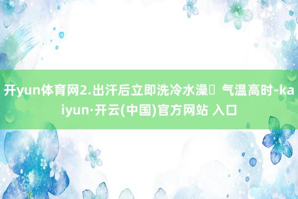 开yun体育网2.出汗后立即洗冷水澡❌气温高时-kaiyun·开云(中国)官方网站 入口