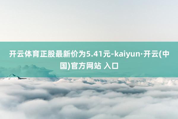 开云体育正股最新价为5.41元-kaiyun·开云(中国)官方网站 入口