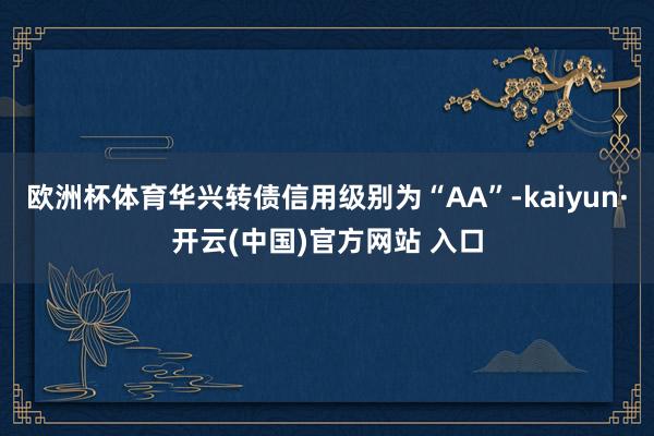 欧洲杯体育华兴转债信用级别为“AA”-kaiyun·开云(中国)官方网站 入口
