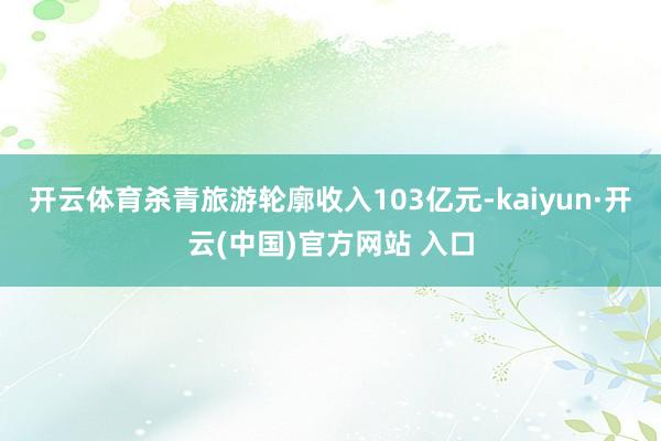 开云体育杀青旅游轮廓收入103亿元-kaiyun·开云(中国)官方网站 入口