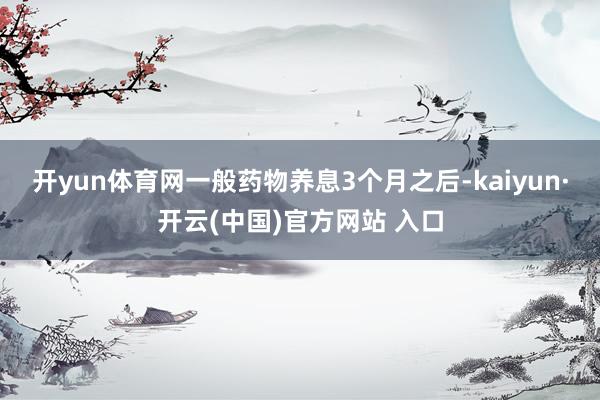 开yun体育网一般药物养息3个月之后-kaiyun·开云(中国)官方网站 入口