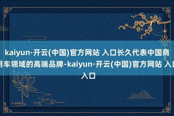 kaiyun·开云(中国)官方网站 入口长久代表中国商用车领域的高端品牌-kaiyun·开云(中国)官方网站 入口