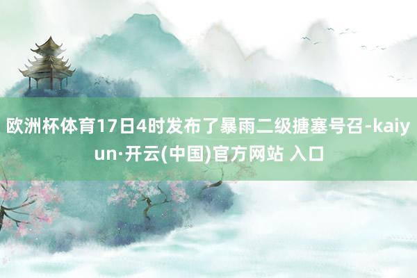 欧洲杯体育17日4时发布了暴雨二级搪塞号召-kaiyun·开云(中国)官方网站 入口