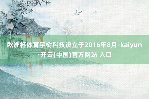 欧洲杯体育　　宇树科技设立于2016年8月-kaiyun·开云(中国)官方网站 入口