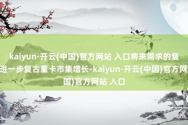 kaiyun·开云(中国)官方网站 入口将来需求的复苏有望进一步复古重卡市集增长-kaiyun·开云(中国)官方网站 入口
