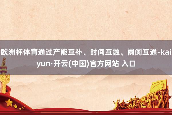 欧洲杯体育通过产能互补、时间互融、阛阓互通-kaiyun·开云(中国)官方网站 入口