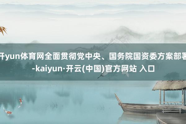 开yun体育网全面贯彻党中央、国务院国资委方案部署-kaiyun·开云(中国)官方网站 入口
