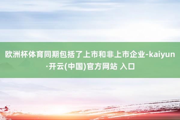 欧洲杯体育同期包括了上市和非上市企业-kaiyun·开云(中国)官方网站 入口